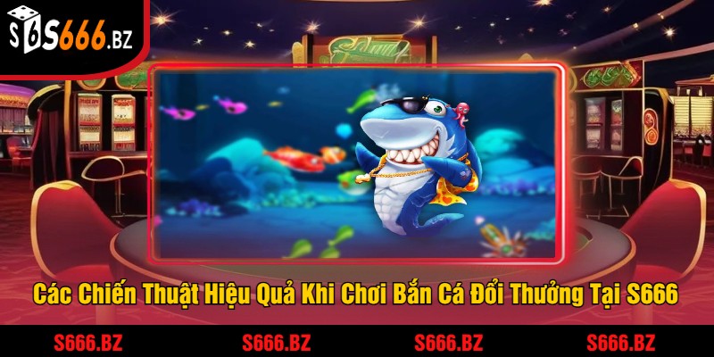 Các Chiến Thuật Hiệu Quả Khi Chơi Bắn Cá Đổi Thưởng Tại S666